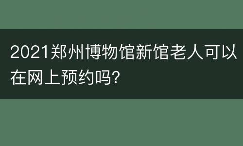2021郑州博物馆新馆老人可以在网上预约吗？