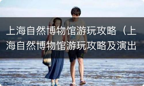 上海自然博物馆游玩攻略（上海自然博物馆游玩攻略及演出时间）