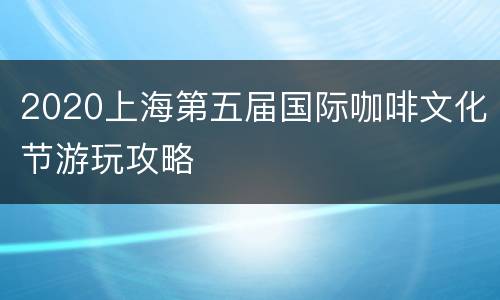 2020上海第五届国际咖啡文化节游玩攻略