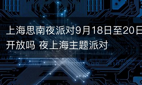 上海思南夜派对9月18日至20日开放吗 夜上海主题派对