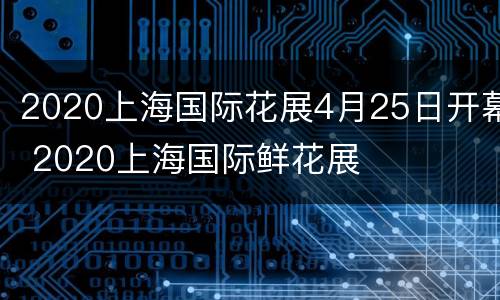 2020上海国际花展4月25日开幕 2020上海国际鲜花展
