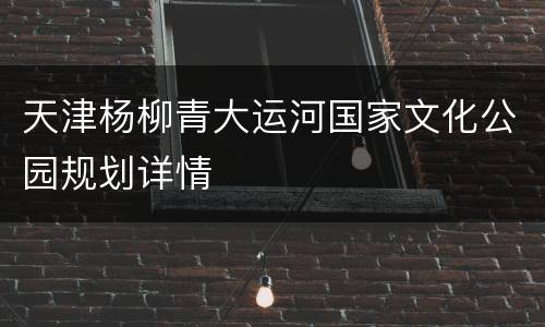天津杨柳青大运河国家文化公园规划详情