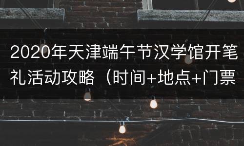 2020年天津端午节汉学馆开笔礼活动攻略（时间+地点+门票）