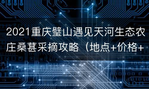 2021重庆璧山遇见天河生态农庄桑葚采摘攻略（地点+价格+路线）