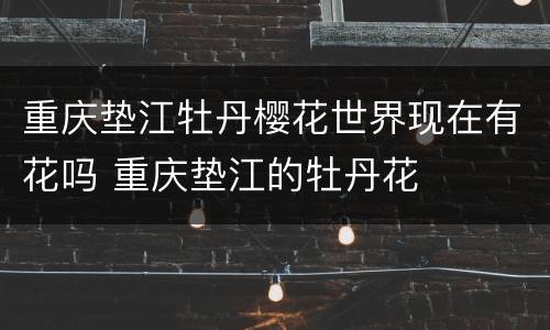 重庆垫江牡丹樱花世界现在有花吗 重庆垫江的牡丹花