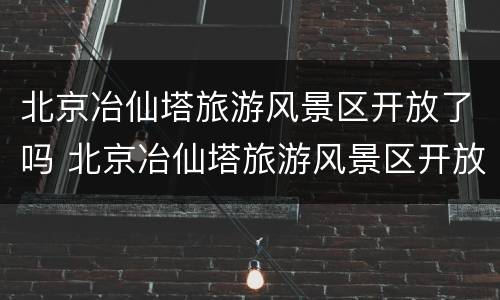 北京冶仙塔旅游风景区开放了吗 北京冶仙塔旅游风景区开放了吗现在
