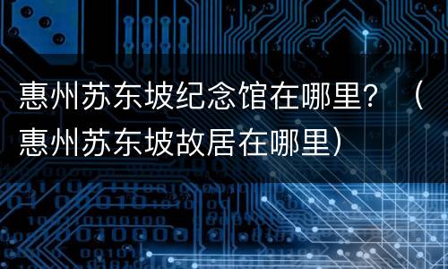 惠州苏东坡纪念馆在哪里？（惠州苏东坡故居在哪里）