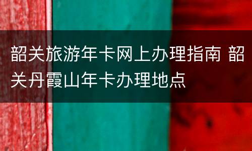 韶关旅游年卡网上办理指南 韶关丹霞山年卡办理地点
