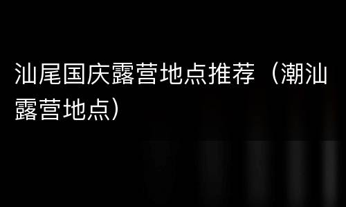 汕尾国庆露营地点推荐（潮汕露营地点）