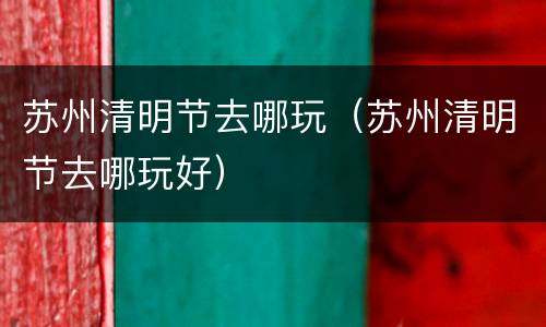 苏州清明节去哪玩（苏州清明节去哪玩好）
