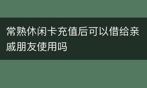 常熟休闲卡充值后可以借给亲戚朋友使用吗