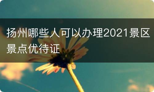 扬州哪些人可以办理2021景区景点优待证