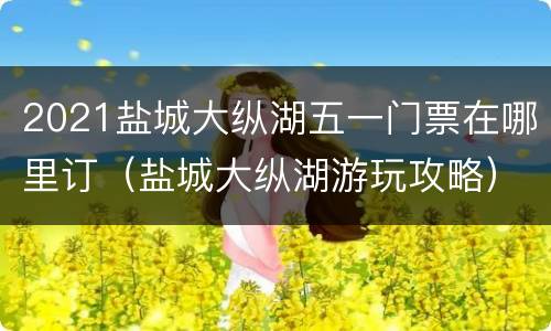 2021盐城大纵湖五一门票在哪里订（盐城大纵湖游玩攻略）