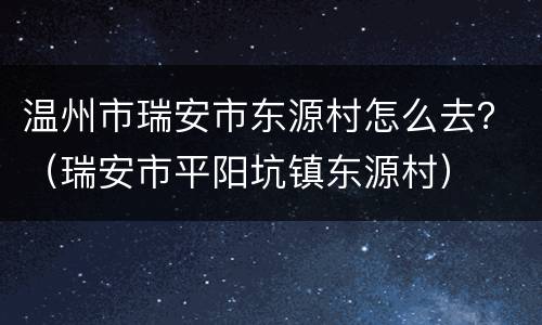 温州市瑞安市东源村怎么去？（瑞安市平阳坑镇东源村）