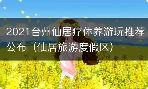 2021台州仙居疗休养游玩推荐公布（仙居旅游度假区）
