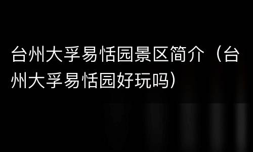 台州大孚易恬园景区简介（台州大孚易恬园好玩吗）