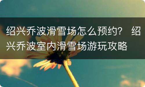 绍兴乔波滑雪场怎么预约？ 绍兴乔波室内滑雪场游玩攻略