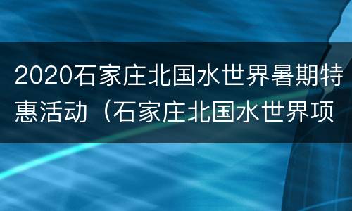 2020石家庄北国水世界暑期特惠活动（石家庄北国水世界项目有哪些）