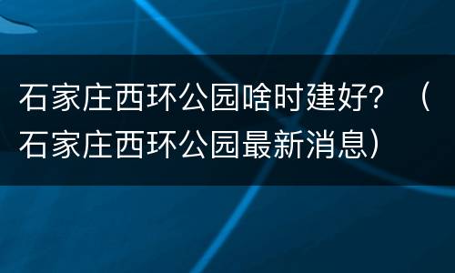 石家庄西环公园啥时建好？（石家庄西环公园最新消息）
