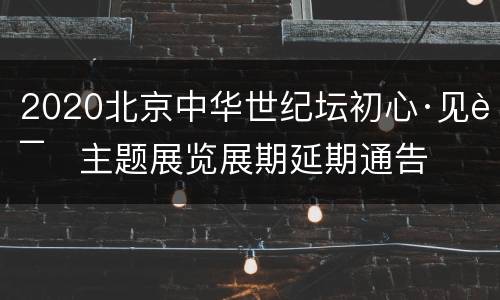 2020北京中华世纪坛初心·见证主题展览展期延期通告