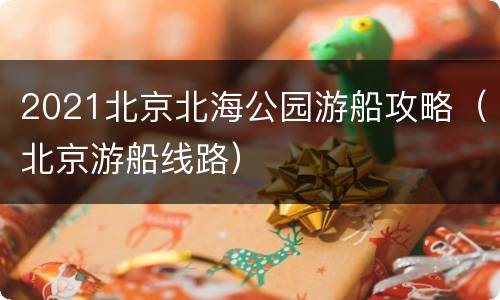 2021北京北海公园游船攻略（北京游船线路）