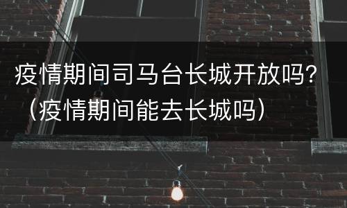 疫情期间司马台长城开放吗？（疫情期间能去长城吗）