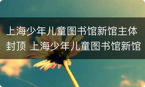 上海少年儿童图书馆新馆主体封顶 上海少年儿童图书馆新馆主体封顶图