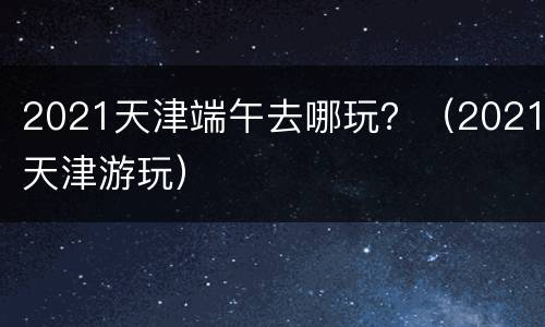 2021天津端午去哪玩？（2021天津游玩）