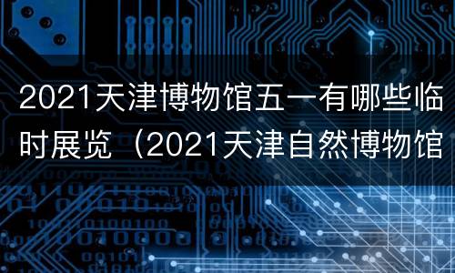 2021天津博物馆五一有哪些临时展览（2021天津自然博物馆）