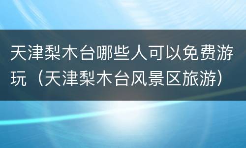 天津梨木台哪些人可以免费游玩（天津梨木台风景区旅游）