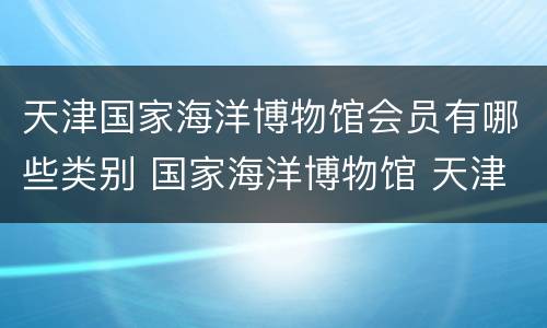 天津国家海洋博物馆会员有哪些类别 国家海洋博物馆 天津