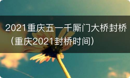 2021重庆五一千厮门大桥封桥（重庆2021封桥时间）