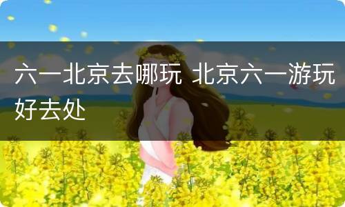 六一北京去哪玩 北京六一游玩好去处