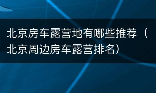 北京房车露营地有哪些推荐（北京周边房车露营排名）