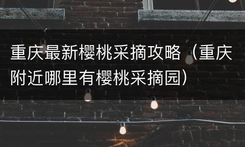 重庆最新樱桃采摘攻略（重庆附近哪里有樱桃采摘园）
