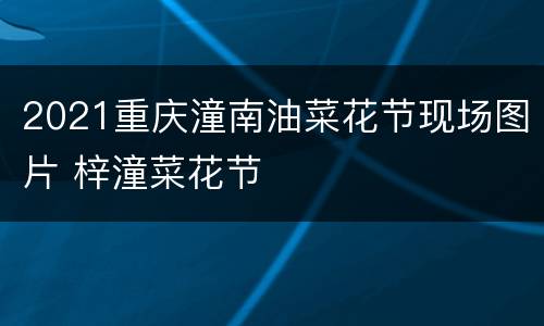 2021重庆潼南油菜花节现场图片 梓潼菜花节