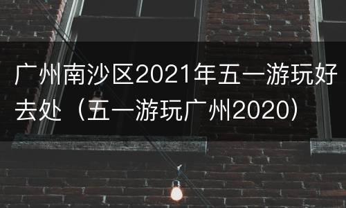 广州南沙区2021年五一游玩好去处（五一游玩广州2020）
