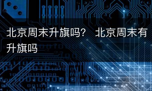 北京周末升旗吗？ 北京周末有升旗吗