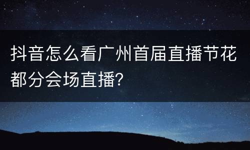 抖音怎么看广州首届直播节花都分会场直播？