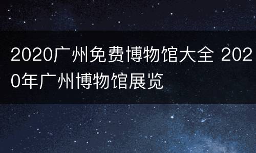 2020广州免费博物馆大全 2020年广州博物馆展览