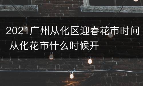2021广州从化区迎春花市时间 从化花市什么时候开
