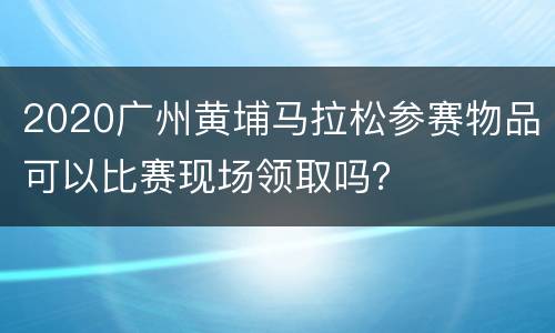 2020广州黄埔马拉松参赛物品可以比赛现场领取吗？
