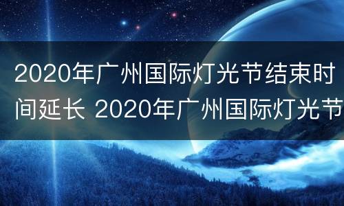 2020年广州国际灯光节结束时间延长 2020年广州国际灯光节结束时间延长多久