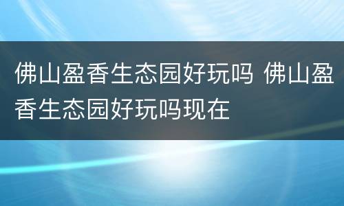 佛山盈香生态园好玩吗 佛山盈香生态园好玩吗现在