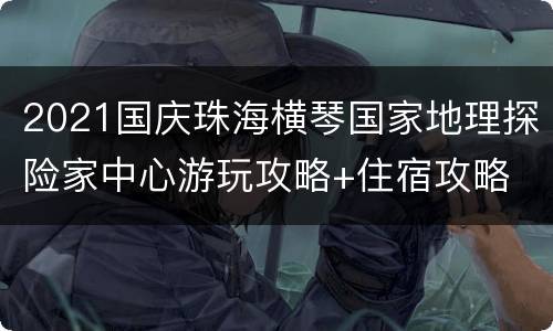 2021国庆珠海横琴国家地理探险家中心游玩攻略+住宿攻略