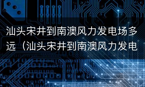 汕头宋井到南澳风力发电场多远（汕头宋井到南澳风力发电场多远距离）