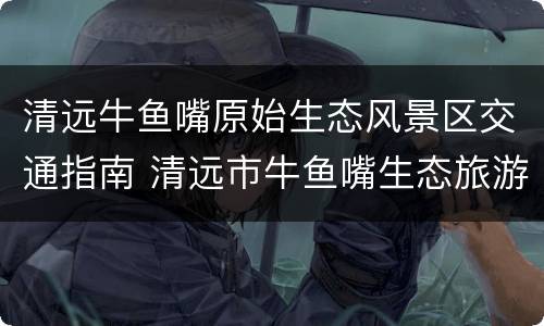 清远牛鱼嘴原始生态风景区交通指南 清远市牛鱼嘴生态旅游区