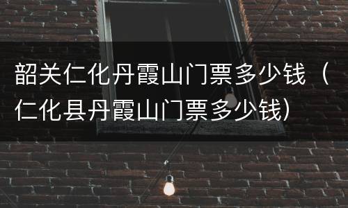 韶关仁化丹霞山门票多少钱（仁化县丹霞山门票多少钱）