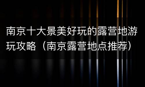 南京十大景美好玩的露营地游玩攻略（南京露营地点推荐）