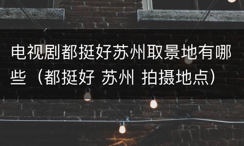 电视剧都挺好苏州取景地有哪些（都挺好 苏州 拍摄地点）